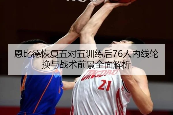 恩比德恢复五对五训练后76人内线轮换与战术前景全面解析